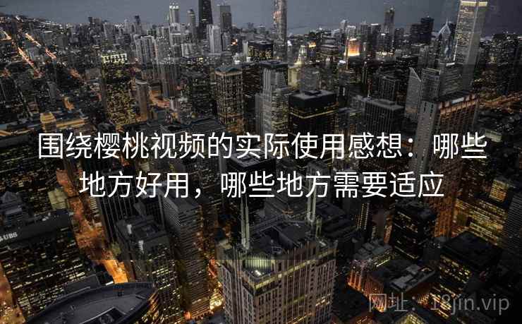 围绕樱桃视频的实际使用感想：哪些地方好用，哪些地方需要适应