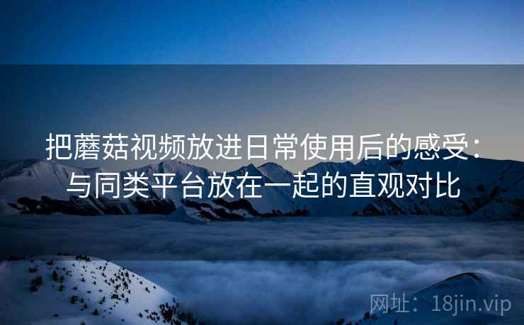 把蘑菇视频放进日常使用后的感受：与同类平台放在一起的直观对比