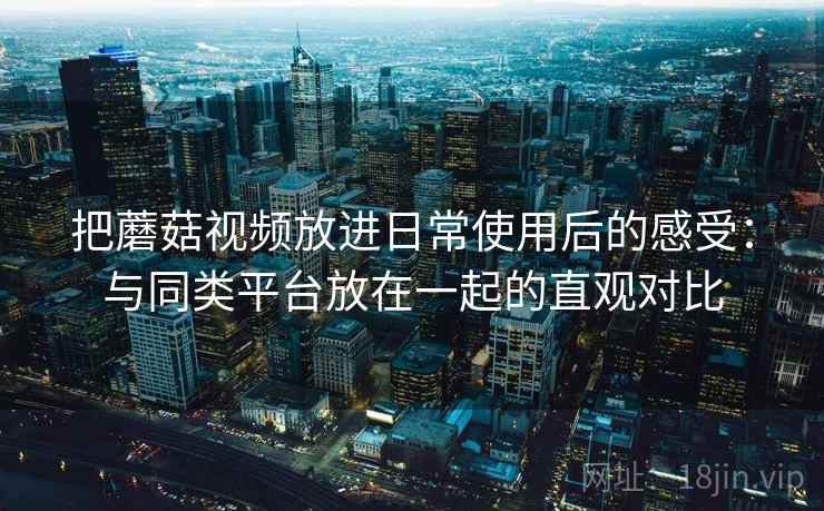 把蘑菇视频放进日常使用后的感受：与同类平台放在一起的直观对比