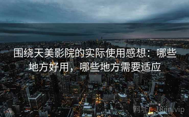 围绕天美影院的实际使用感想:哪些地方好用,哪些地方需要适应 围绕天美影院的实际使用感想:哪些地方好用,哪些地方需要适应
