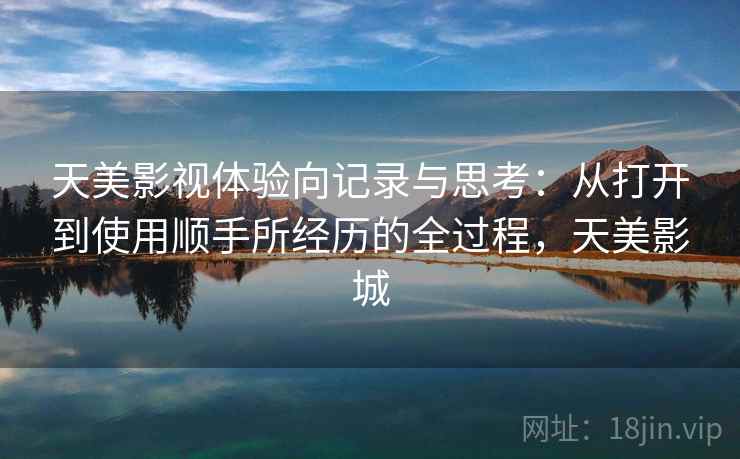 天美影视体验向记录与思考:从打开到使用顺手所经历的全过程,天美影城 天美影视体验向记录与思考:从打开到使用顺手所经历的全过程,天美影城