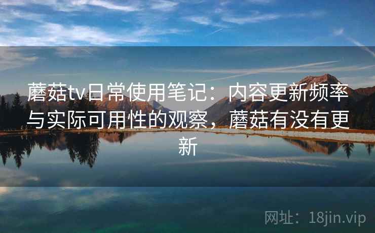 蘑菇tv日常使用笔记:内容更新频率与实际可用性的观察,蘑菇有没有更新 蘑菇tv日常使用笔记:内容更新频率与实际可用性的观察,蘑菇有没有更新