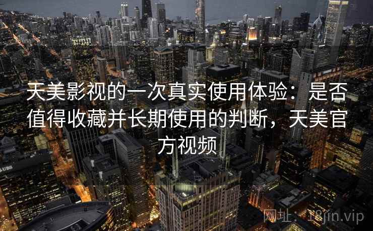 天美影视的一次真实使用体验:是否值得收藏并长期使用的判断,天美官方视频 天美影视的一次真实使用体验:是否值得收藏并长期使用的判断,天美官方视频