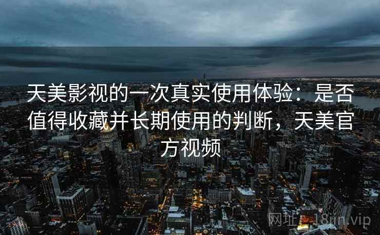 天美影视的一次真实使用体验:是否值得收藏并长期使用的判断,天美官方视频 天美影视的一次真实使用体验:是否值得收藏并长期使用的判断,天美官方视频