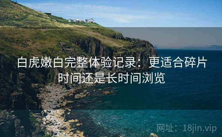 白虎嫩白完整体验记录：更适合碎片时间还是长时间浏览