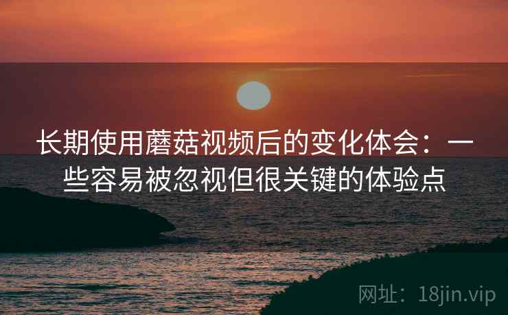 长期使用蘑菇视频后的变化体会：一些容易被忽视但很关键的体验点
