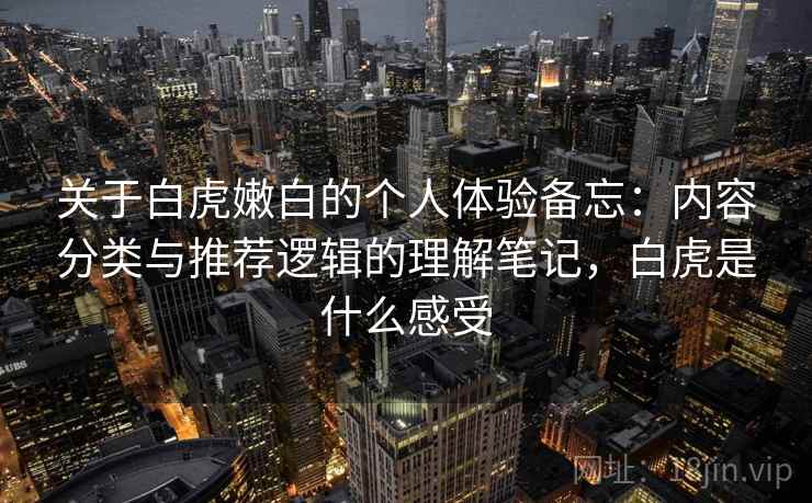 关于白虎嫩白的个人体验备忘:内容分类与推荐逻辑的理解笔记,白虎是什么感受 关于白虎嫩白的个人体验备忘:内容分类与推荐逻辑的理解笔记,白虎是什么感受