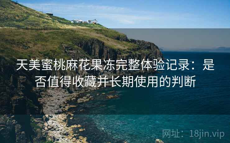 天美蜜桃麻花果冻完整体验记录:是否值得收藏并长期使用的判断 天美蜜桃麻花果冻完整体验记录:是否值得收藏并长期使用的判断