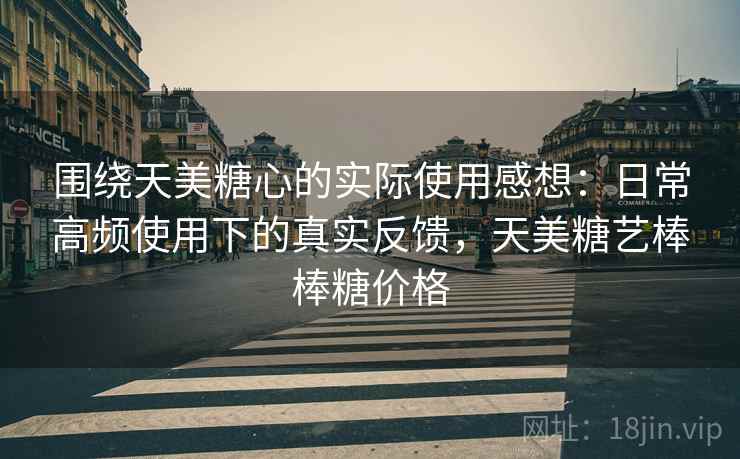 围绕天美糖心的实际使用感想:日常高频使用下的真实反馈,天美糖艺棒棒糖价格 围绕天美糖心的实际使用感想:日常高频使用下的真实反馈,天美糖艺棒棒糖价格