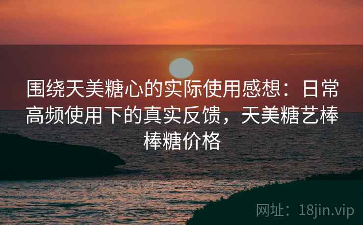 围绕天美糖心的实际使用感想:日常高频使用下的真实反馈,天美糖艺棒棒糖价格 围绕天美糖心的实际使用感想:日常高频使用下的真实反馈,天美糖艺棒棒糖价格