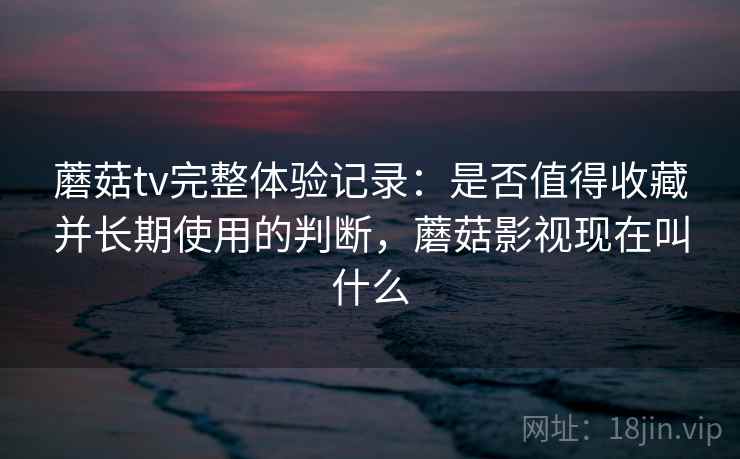 蘑菇tv完整体验记录:是否值得收藏并长期使用的判断,蘑菇影视现在叫什么 蘑菇tv完整体验记录:是否值得收藏并长期使用的判断,蘑菇影视现在叫什么