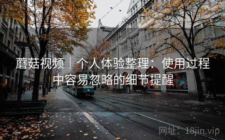 蘑菇视频|个人体验整理:使用过程中容易忽略的细节提醒 蘑菇视频|个人体验整理:使用过程中容易忽略的细节提醒