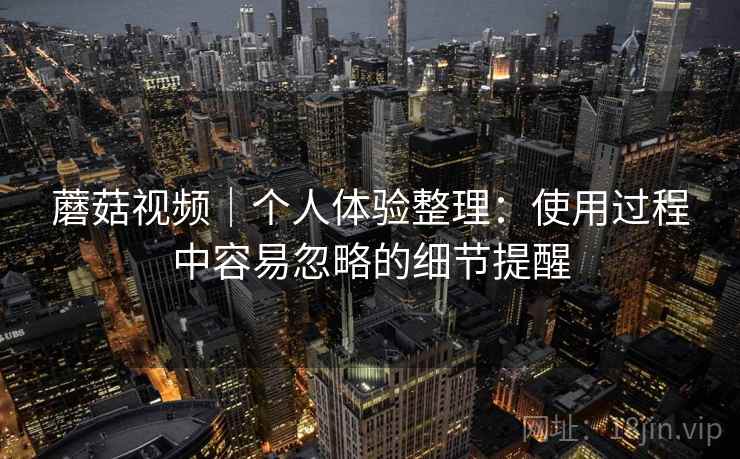 蘑菇视频|个人体验整理:使用过程中容易忽略的细节提醒 蘑菇视频|个人体验整理:使用过程中容易忽略的细节提醒