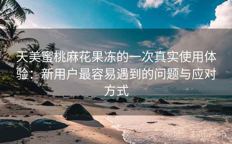 天美蜜桃麻花果冻的一次真实使用体验:新用户最容易遇到的问题与应对方式 天美蜜桃麻花果冻的一次真实使用体验:新用户最容易遇到的问题与应对方式