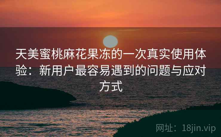 天美蜜桃麻花果冻的一次真实使用体验:新用户最容易遇到的问题与应对方式 天美蜜桃麻花果冻的一次真实使用体验:新用户最容易遇到的问题与应对方式
