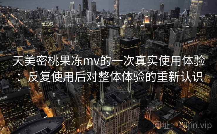 天美密桃果冻mv的一次真实使用体验：反复使用后对整体体验的重新认识