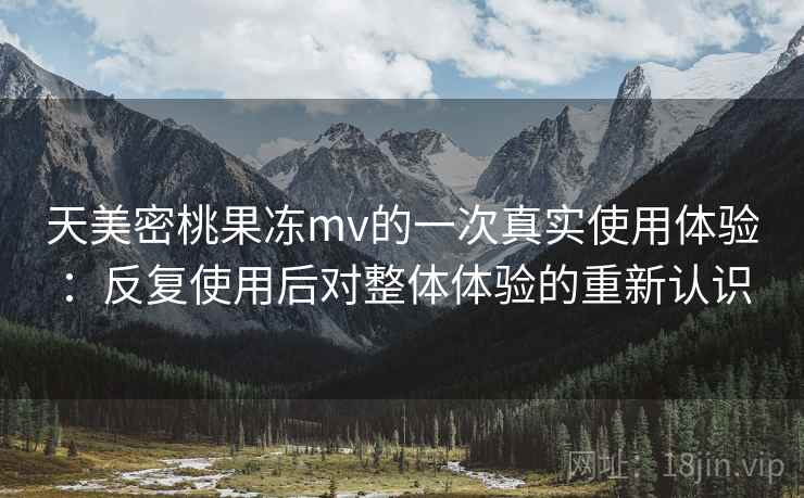 天美密桃果冻mv的一次真实使用体验：反复使用后对整体体验的重新认识