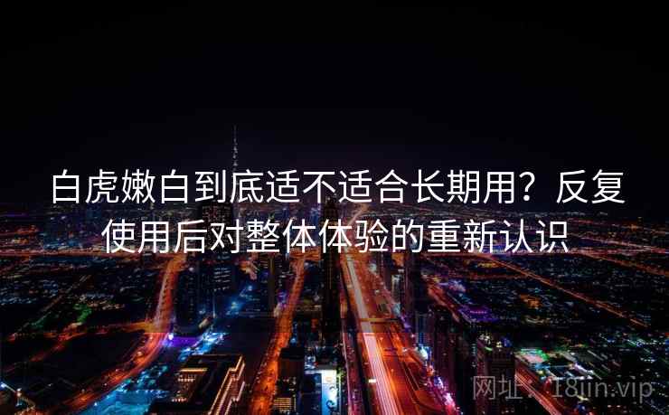 白虎嫩白到底适不适合长期用?反复使用后对整体体验的重新认识 白虎嫩白到底适不适合长期用?反复使用后对整体体验的重新认识