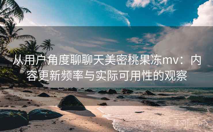 从用户角度聊聊天美密桃果冻mv：内容更新频率与实际可用性的观察