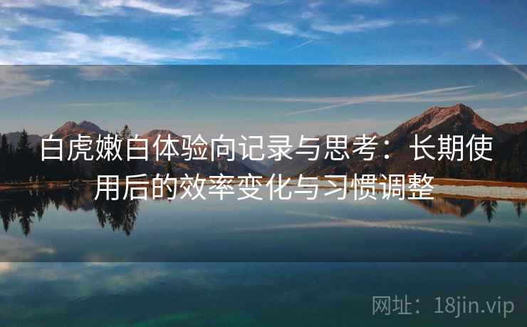 白虎嫩白体验向记录与思考：长期使用后的效率变化与习惯调整