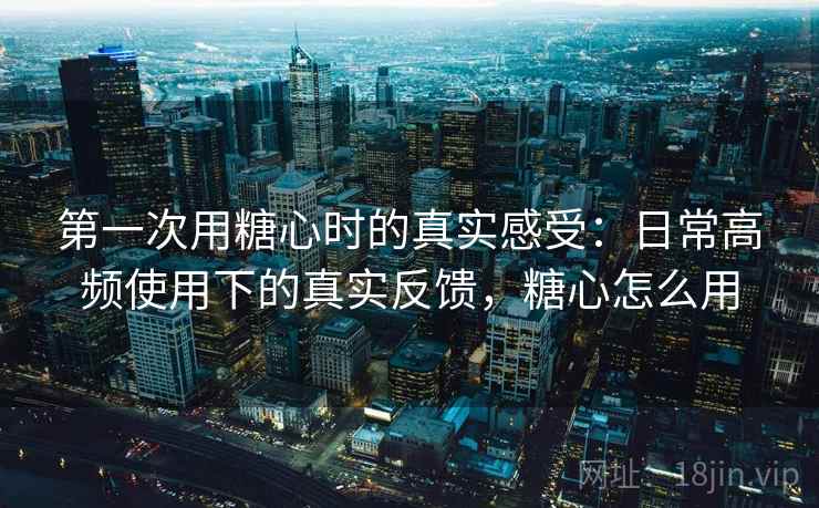 第一次用糖心时的真实感受：日常高频使用下的真实反馈，糖心怎么用