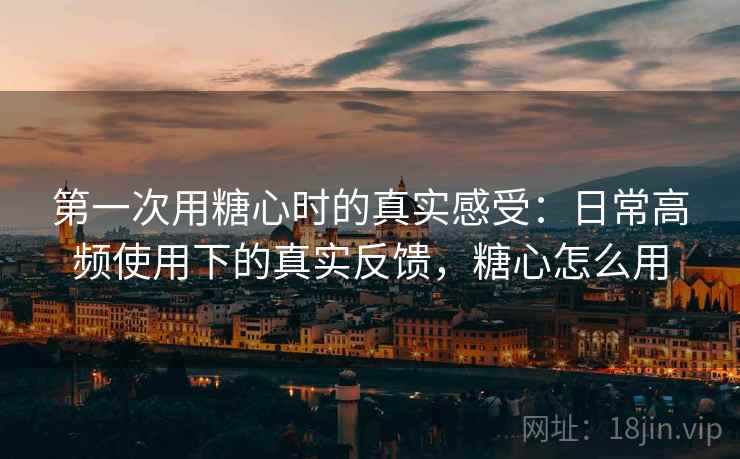 第一次用糖心时的真实感受：日常高频使用下的真实反馈，糖心怎么用