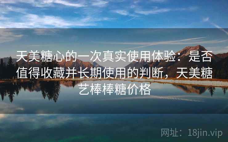 天美糖心的一次真实使用体验:是否值得收藏并长期使用的判断,天美糖艺棒棒糖价格 天美糖心的一次真实使用体验:是否值得收藏并长期使用的判断,天美糖艺棒棒糖价格