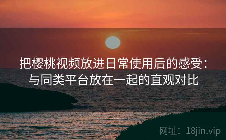 把樱桃视频放进日常使用后的感受：与同类平台放在一起的直观对比