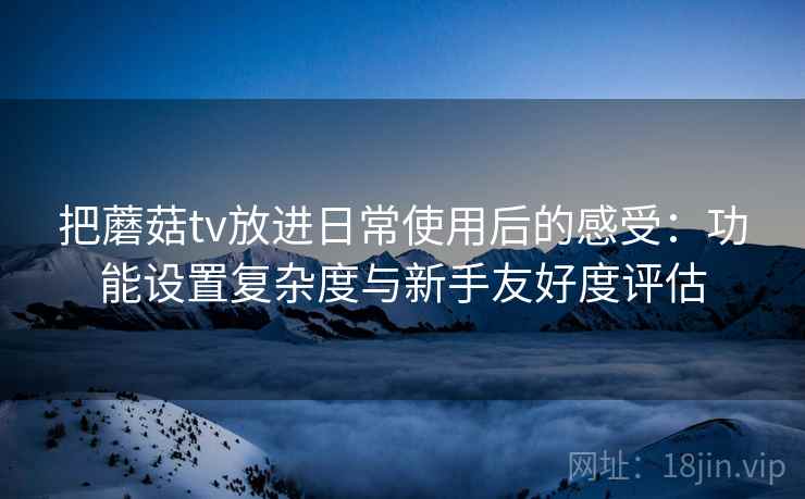 把蘑菇tv放进日常使用后的感受:功能设置复杂度与新手友好度评估 把蘑菇tv放进日常使用后的感受:功能设置复杂度与新手友好度评估