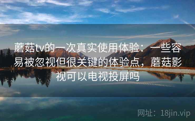 蘑菇tv的一次真实使用体验：一些容易被忽视但很关键的体验点，蘑菇影视可以电视投屏吗