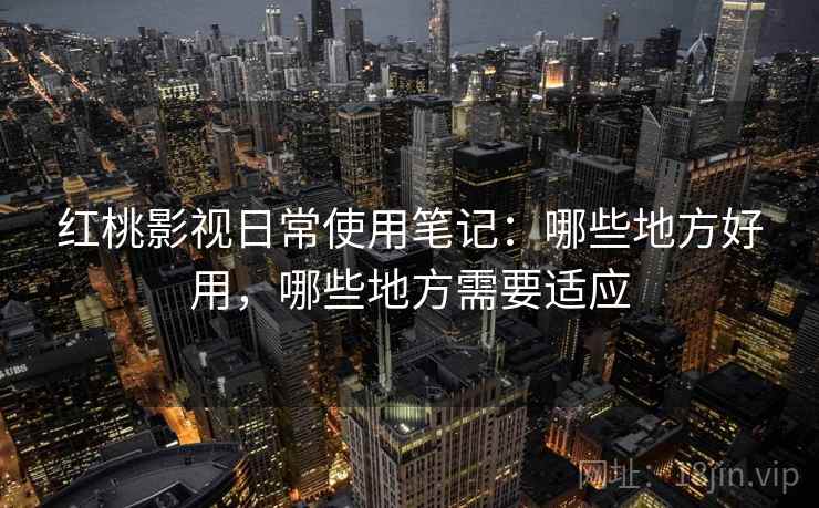 红桃影视日常使用笔记：哪些地方好用，哪些地方需要适应