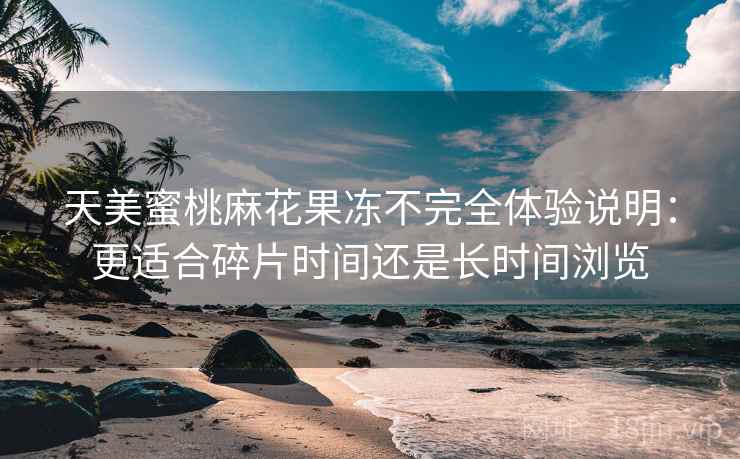 天美蜜桃麻花果冻不完全体验说明：更适合碎片时间还是长时间浏览