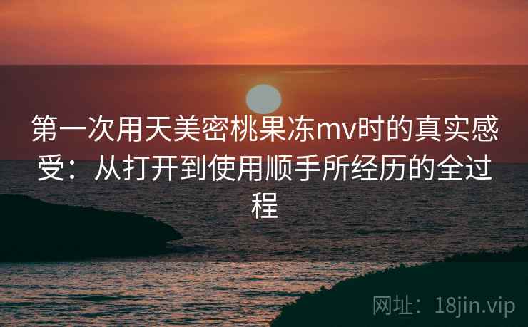 第一次用天美密桃果冻mv时的真实感受：从打开到使用顺手所经历的全过程