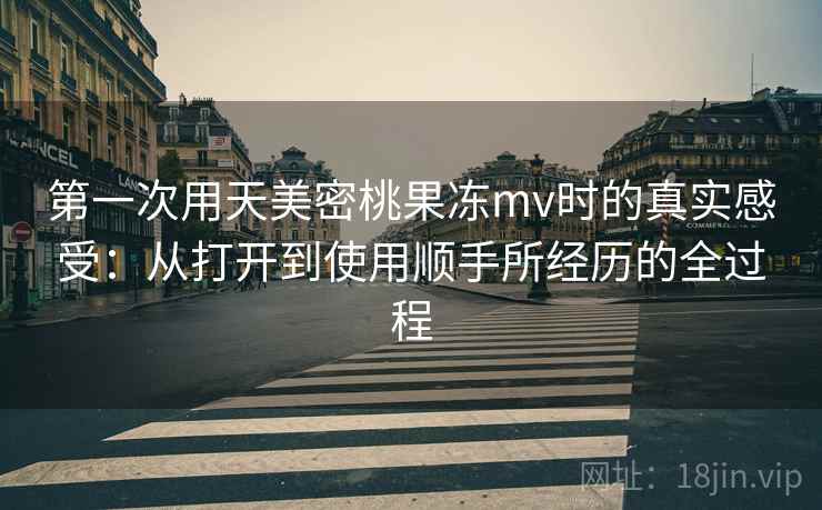 第一次用天美密桃果冻mv时的真实感受：从打开到使用顺手所经历的全过程