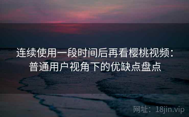 连续使用一段时间后再看樱桃视频：普通用户视角下的优缺点盘点