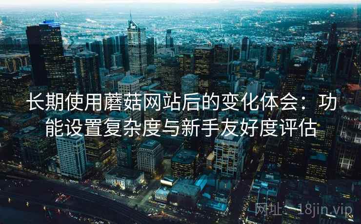 长期使用蘑菇网站后的变化体会：功能设置复杂度与新手友好度评估