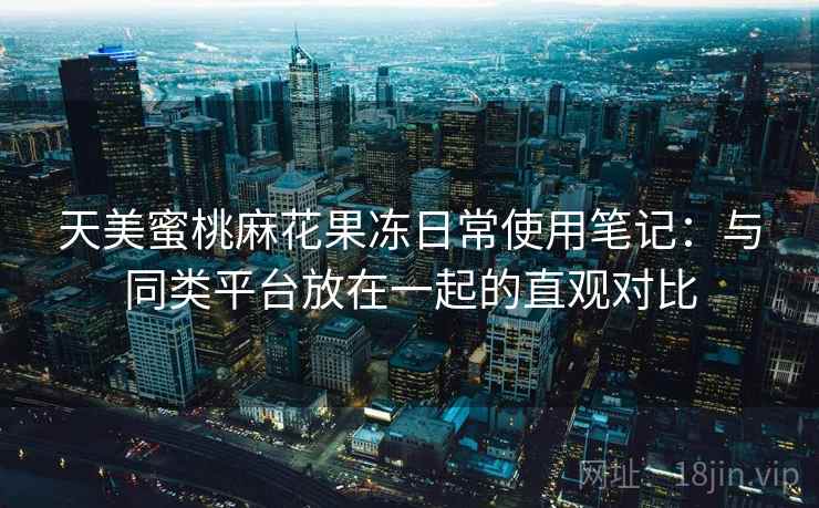 天美蜜桃麻花果冻日常使用笔记：与同类平台放在一起的直观对比