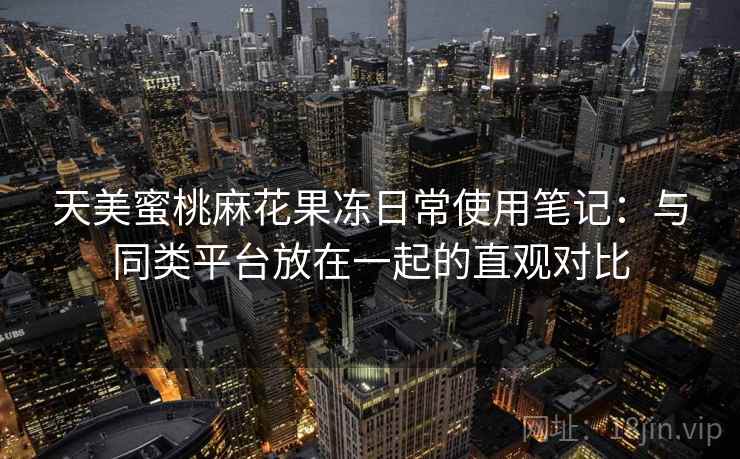 天美蜜桃麻花果冻日常使用笔记：与同类平台放在一起的直观对比