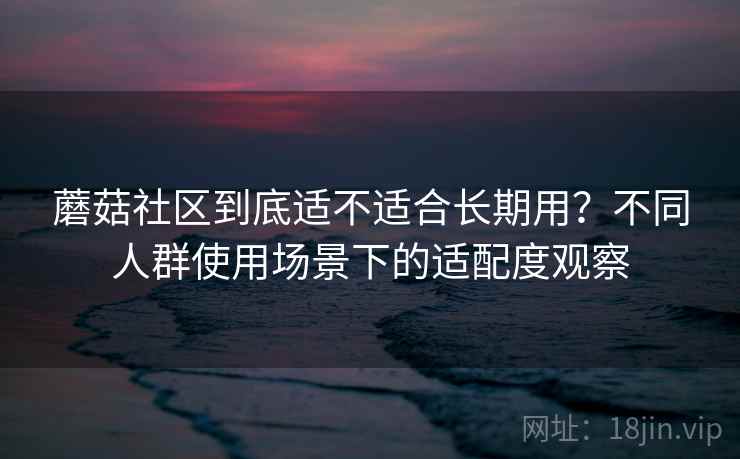 蘑菇社区到底适不适合长期用？不同人群使用场景下的适配度观察