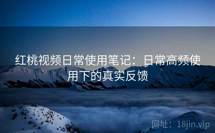 红桃视频日常使用笔记：日常高频使用下的真实反馈