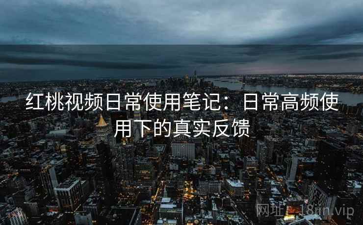 红桃视频日常使用笔记：日常高频使用下的真实反馈