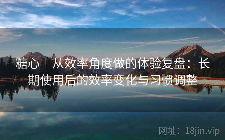 糖心｜从效率角度做的体验复盘：长期使用后的效率变化与习惯调整