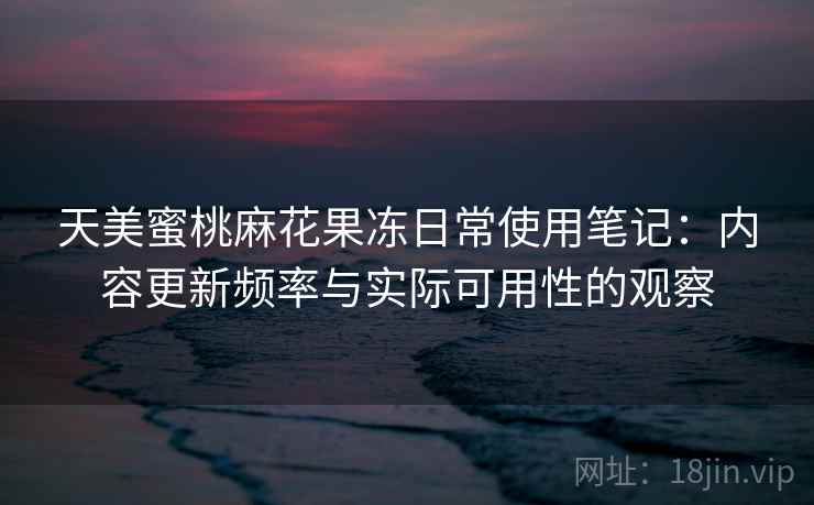 天美蜜桃麻花果冻日常使用笔记：内容更新频率与实际可用性的观察