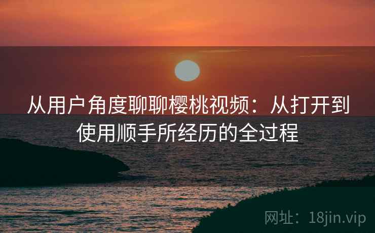 从用户角度聊聊樱桃视频：从打开到使用顺手所经历的全过程
