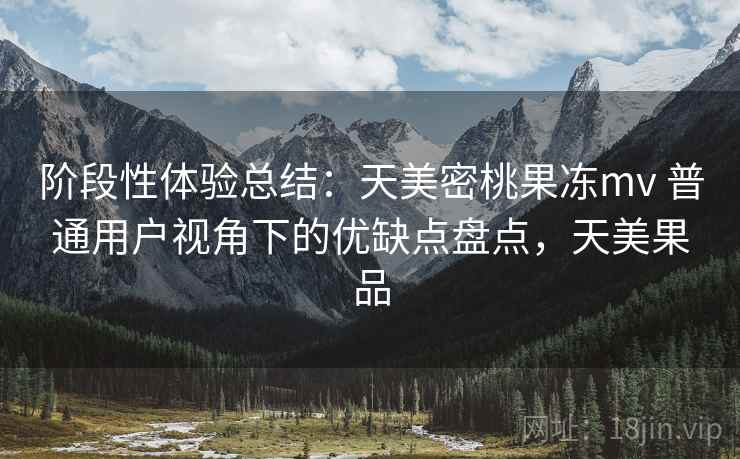 阶段性体验总结：天美密桃果冻mv 普通用户视角下的优缺点盘点，天美果品