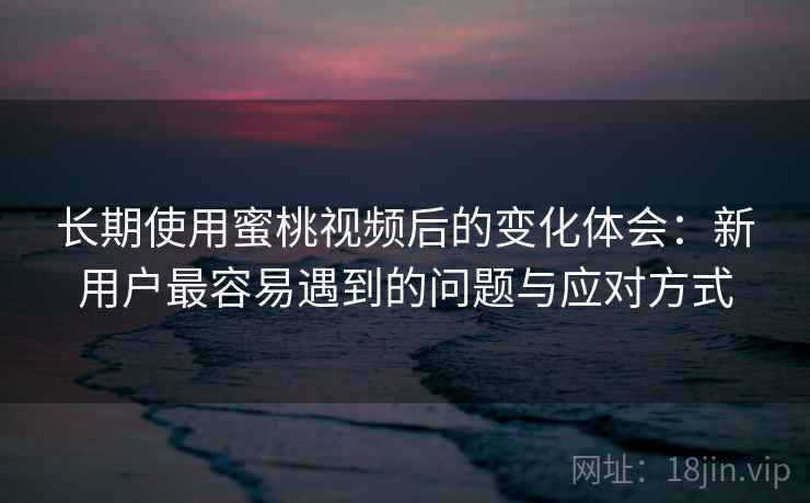 长期使用蜜桃视频后的变化体会：新用户最容易遇到的问题与应对方式