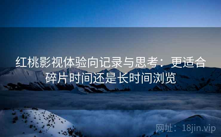 红桃影视体验向记录与思考：更适合碎片时间还是长时间浏览