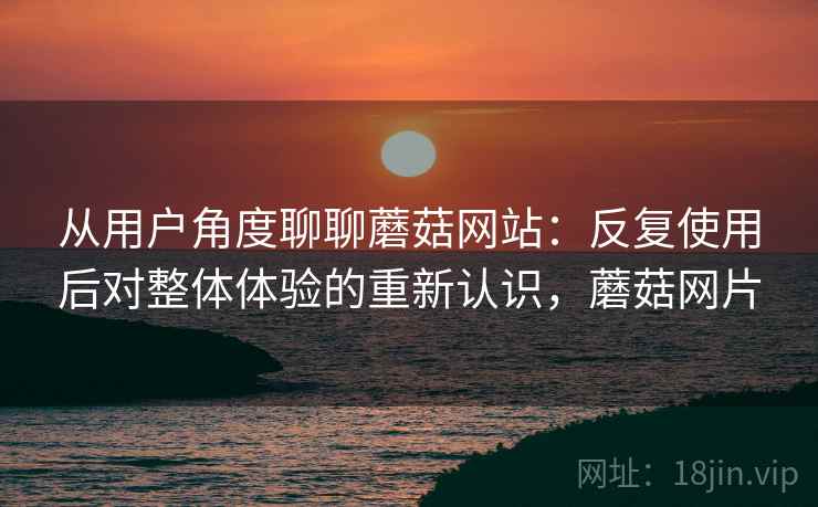 从用户角度聊聊蘑菇网站：反复使用后对整体体验的重新认识，蘑菇网片