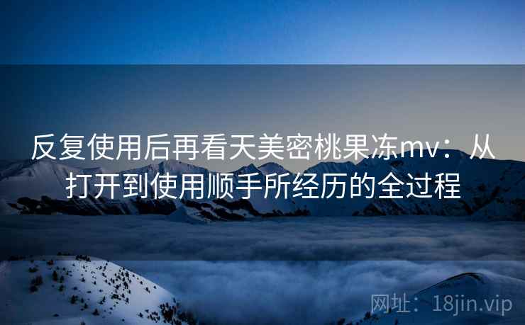 反复使用后再看天美密桃果冻mv：从打开到使用顺手所经历的全过程